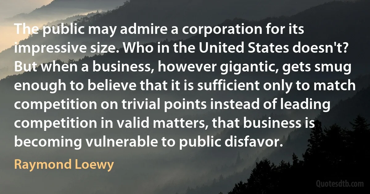 The public may admire a corporation for its impressive size. Who in the United States doesn't? But when a business, however gigantic, gets smug enough to believe that it is sufficient only to match competition on trivial points instead of leading competition in valid matters, that business is becoming vulnerable to public disfavor. (Raymond Loewy)