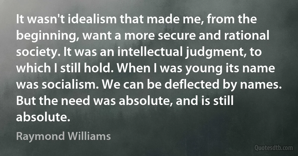 It wasn't idealism that made me, from the beginning, want a more secure and rational society. It was an intellectual judgment, to which I still hold. When I was young its name was socialism. We can be deflected by names. But the need was absolute, and is still absolute. (Raymond Williams)