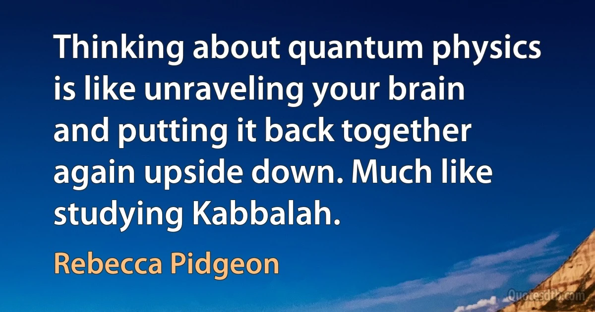 Thinking about quantum physics is like unraveling your brain and putting it back together again upside down. Much like studying Kabbalah. (Rebecca Pidgeon)