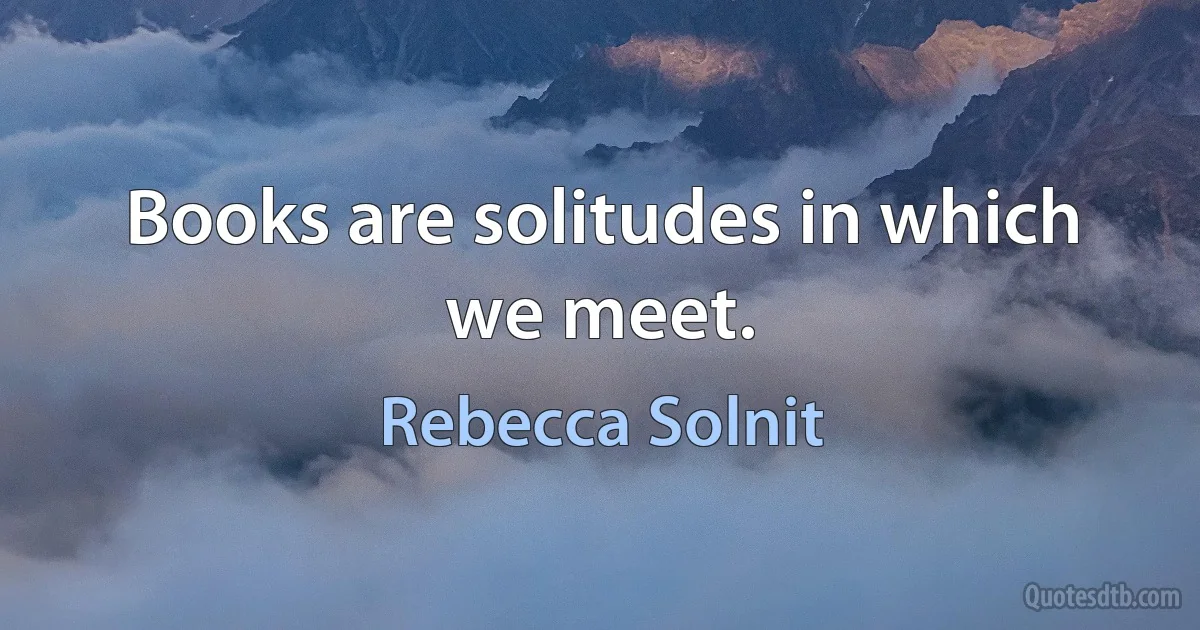 Books are solitudes in which we meet. (Rebecca Solnit)