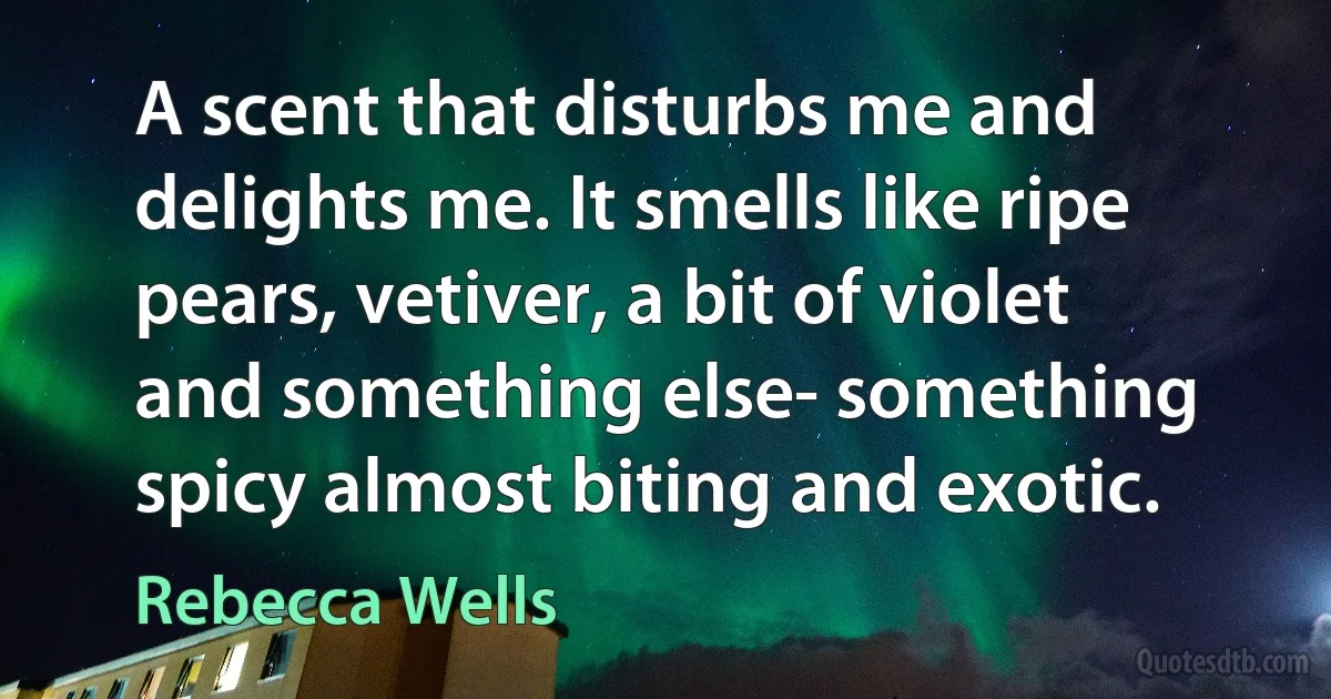 A scent that disturbs me and delights me. It smells like ripe pears, vetiver, a bit of violet and something else- something spicy almost biting and exotic. (Rebecca Wells)