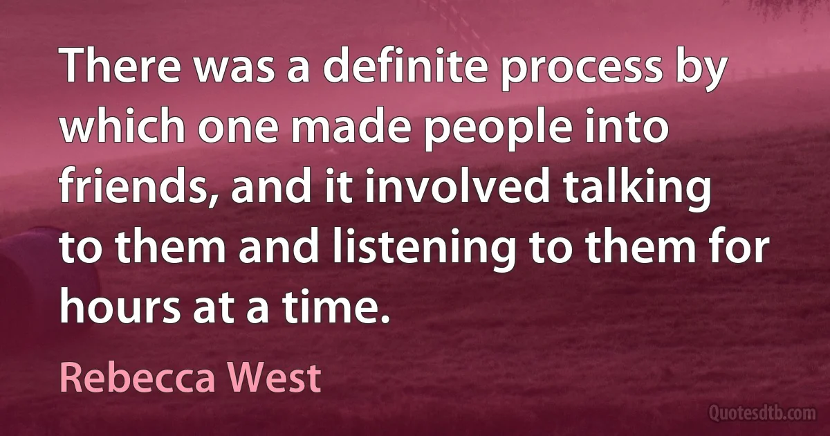 There was a definite process by which one made people into friends, and it involved talking to them and listening to them for hours at a time. (Rebecca West)