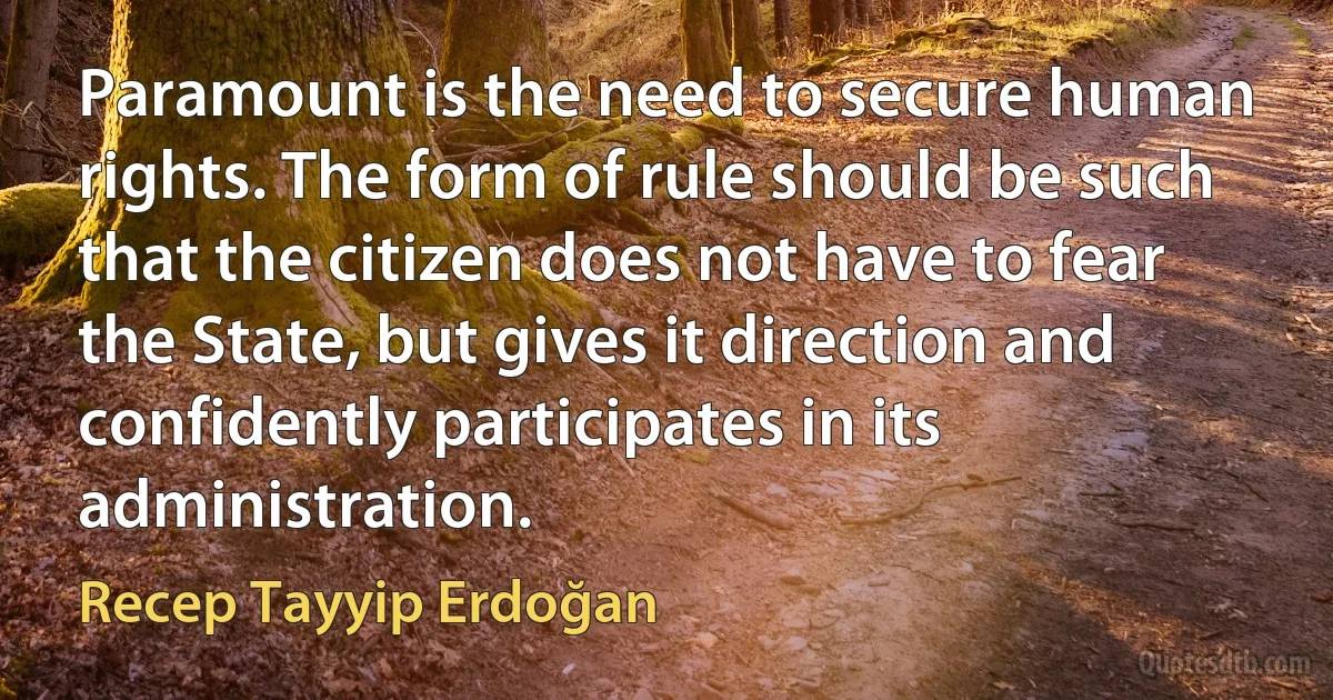 Paramount is the need to secure human rights. The form of rule should be such that the citizen does not have to fear the State, but gives it direction and confidently participates in its administration. (Recep Tayyip Erdoğan)