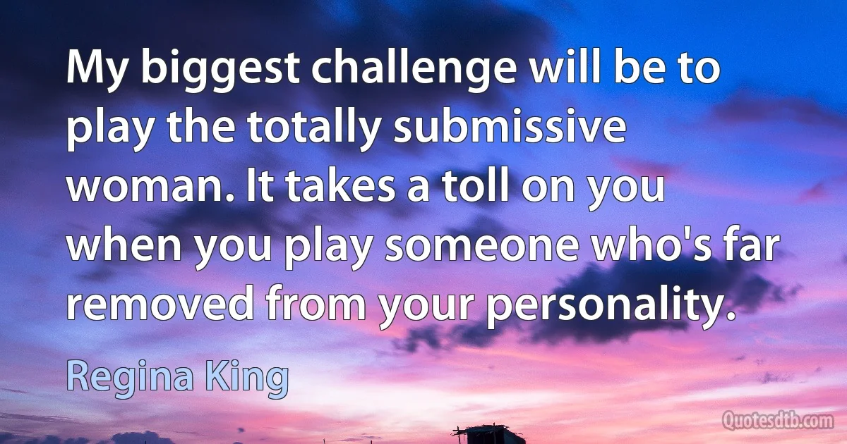 My biggest challenge will be to play the totally submissive woman. It takes a toll on you when you play someone who's far removed from your personality. (Regina King)