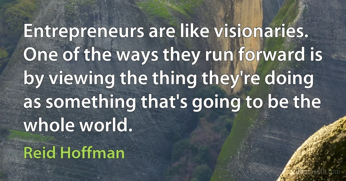 Entrepreneurs are like visionaries. One of the ways they run forward is by viewing the thing they're doing as something that's going to be the whole world. (Reid Hoffman)