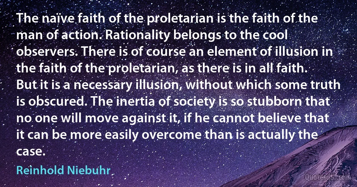 The naïve faith of the proletarian is the faith of the man of action. Rationality belongs to the cool observers. There is of course an element of illusion in the faith of the proletarian, as there is in all faith. But it is a necessary illusion, without which some truth is obscured. The inertia of society is so stubborn that no one will move against it, if he cannot believe that it can be more easily overcome than is actually the case. (Reinhold Niebuhr)