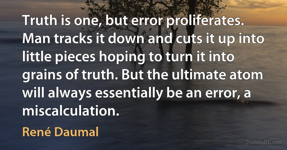 Truth is one, but error proliferates. Man tracks it down and cuts it up into little pieces hoping to turn it into grains of truth. But the ultimate atom will always essentially be an error, a miscalculation. (René Daumal)