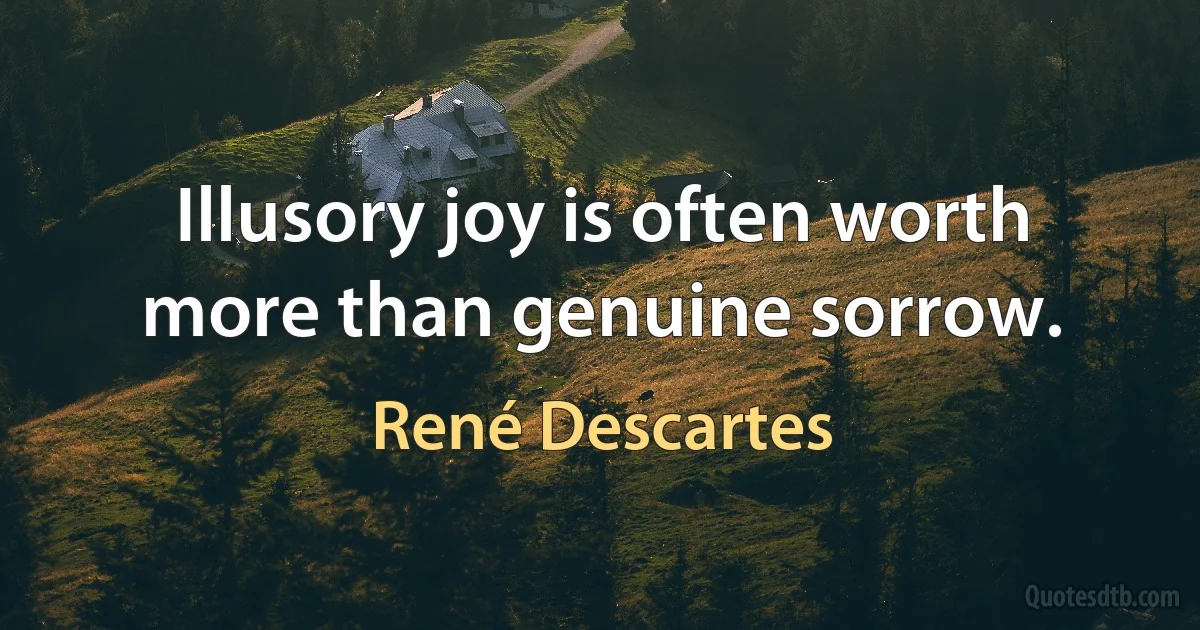 Illusory joy is often worth more than genuine sorrow. (René Descartes)