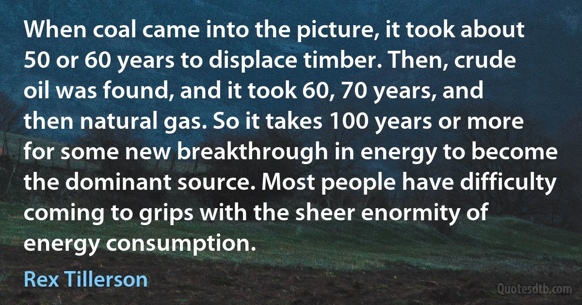 When coal came into the picture, it took about 50 or 60 years to displace timber. Then, crude oil was found, and it took 60, 70 years, and then natural gas. So it takes 100 years or more for some new breakthrough in energy to become the dominant source. Most people have difficulty coming to grips with the sheer enormity of energy consumption. (Rex Tillerson)