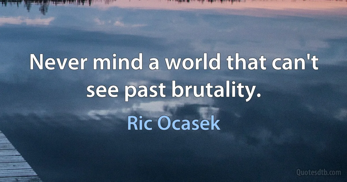 Never mind a world that can't see past brutality. (Ric Ocasek)