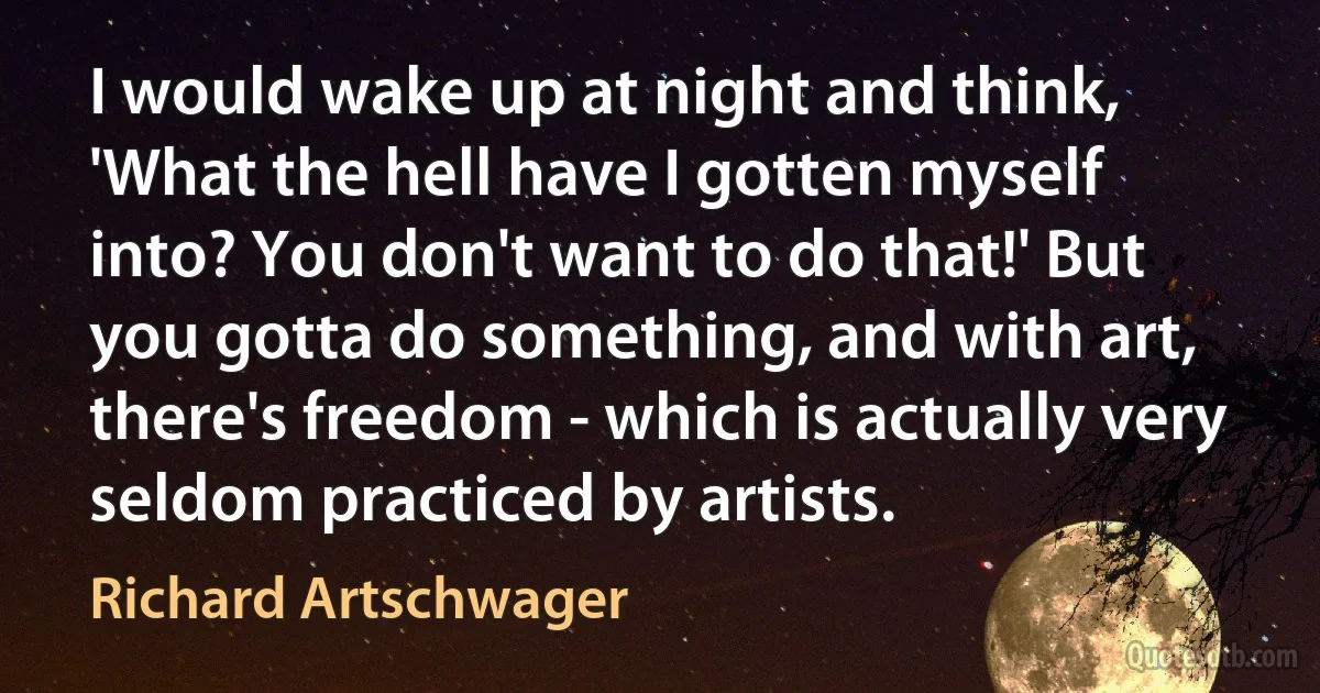 I would wake up at night and think, 'What the hell have I gotten myself into? You don't want to do that!' But you gotta do something, and with art, there's freedom - which is actually very seldom practiced by artists. (Richard Artschwager)