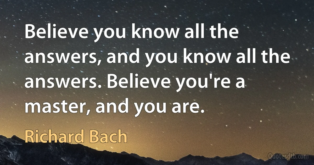 Believe you know all the answers, and you know all the answers. Believe you're a master, and you are. (Richard Bach)