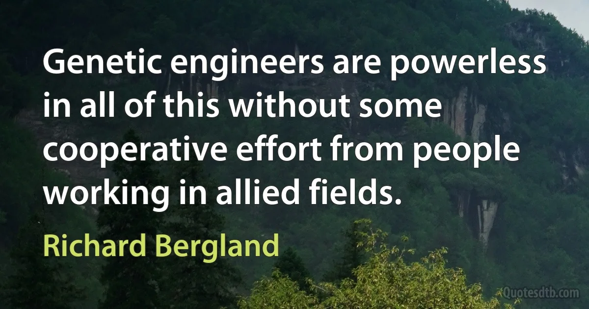 Genetic engineers are powerless in all of this without some cooperative effort from people working in allied fields. (Richard Bergland)