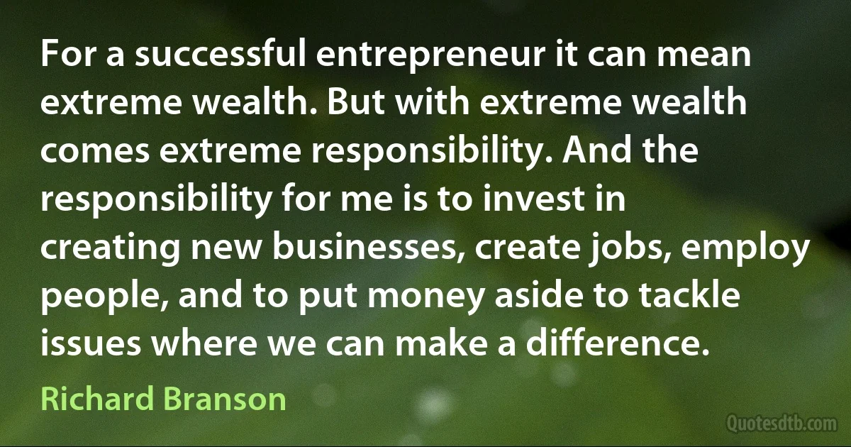 For a successful entrepreneur it can mean extreme wealth. But with extreme wealth comes extreme responsibility. And the responsibility for me is to invest in creating new businesses, create jobs, employ people, and to put money aside to tackle issues where we can make a difference. (Richard Branson)