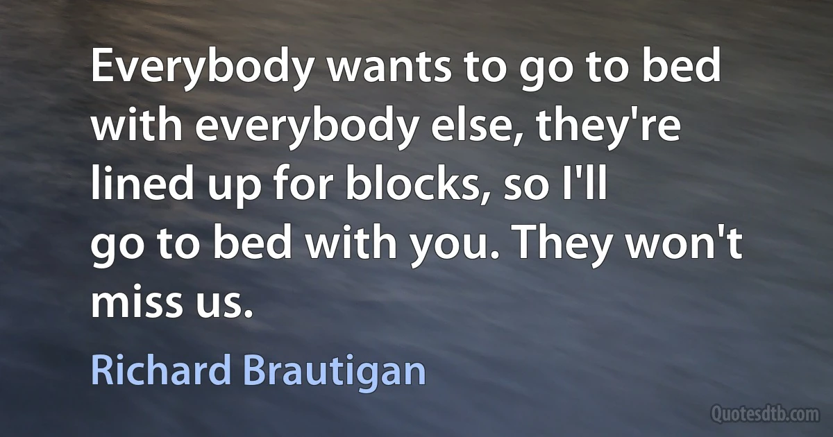 Everybody wants to go to bed
with everybody else, they're
lined up for blocks, so I'll
go to bed with you. They won't
miss us. (Richard Brautigan)