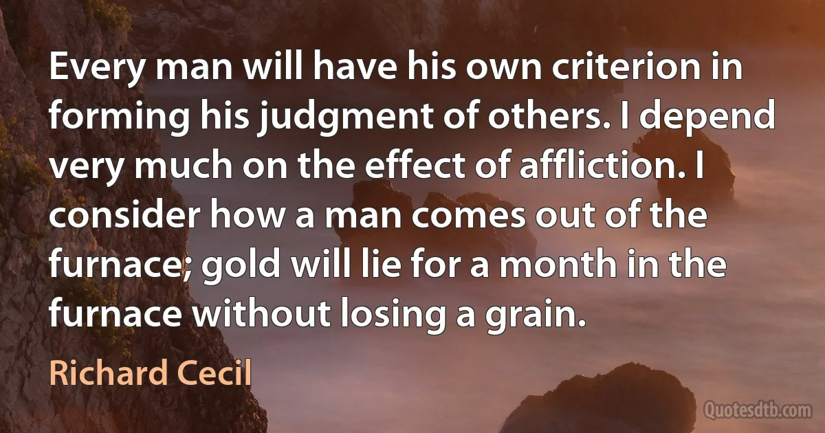 Every man will have his own criterion in forming his judgment of others. I depend very much on the effect of affliction. I consider how a man comes out of the furnace; gold will lie for a month in the furnace without losing a grain. (Richard Cecil)