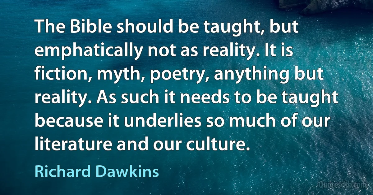 The Bible should be taught, but emphatically not as reality. It is fiction, myth, poetry, anything but reality. As such it needs to be taught because it underlies so much of our literature and our culture. (Richard Dawkins)