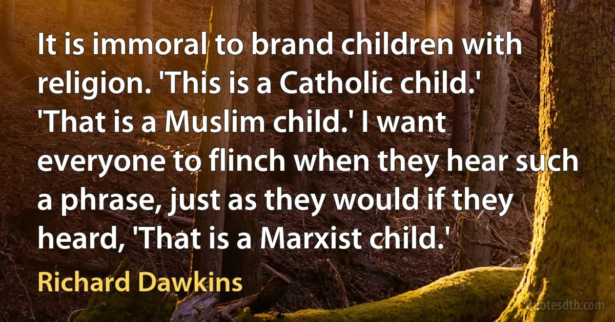 It is immoral to brand children with religion. 'This is a Catholic child.' 'That is a Muslim child.' I want everyone to flinch when they hear such a phrase, just as they would if they heard, 'That is a Marxist child.' (Richard Dawkins)