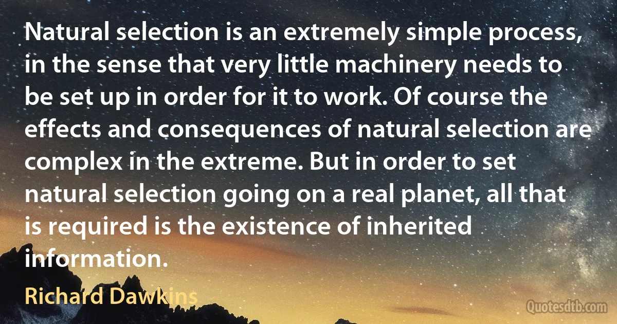 Natural selection is an extremely simple process, in the sense that very little machinery needs to be set up in order for it to work. Of course the effects and consequences of natural selection are complex in the extreme. But in order to set natural selection going on a real planet, all that is required is the existence of inherited information. (Richard Dawkins)