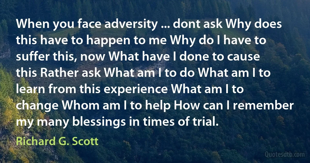 When you face adversity ... dont ask Why does this have to happen to me Why do I have to suffer this, now What have I done to cause this Rather ask What am I to do What am I to learn from this experience What am I to change Whom am I to help How can I remember my many blessings in times of trial. (Richard G. Scott)