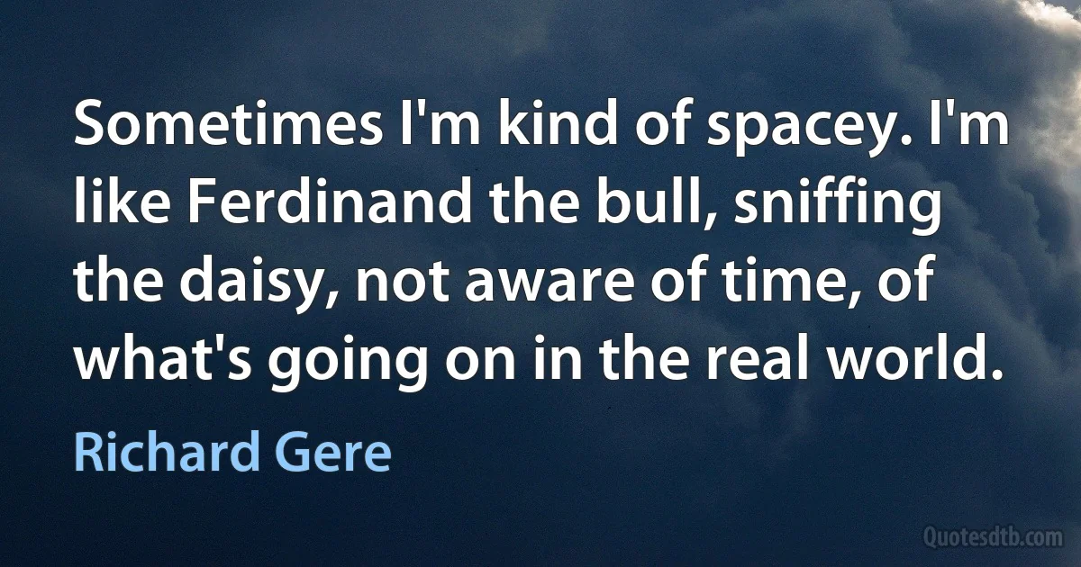 Sometimes I'm kind of spacey. I'm like Ferdinand the bull, sniffing the daisy, not aware of time, of what's going on in the real world. (Richard Gere)