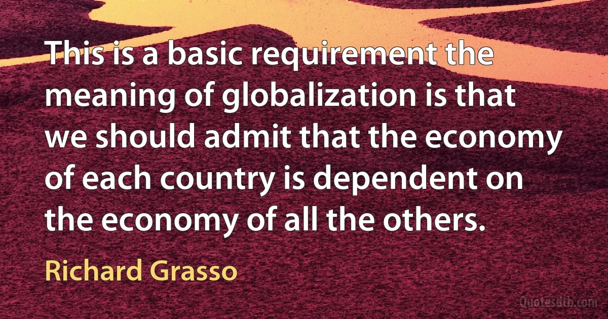 This is a basic requirement the meaning of globalization is that we should admit that the economy of each country is dependent on the economy of all the others. (Richard Grasso)