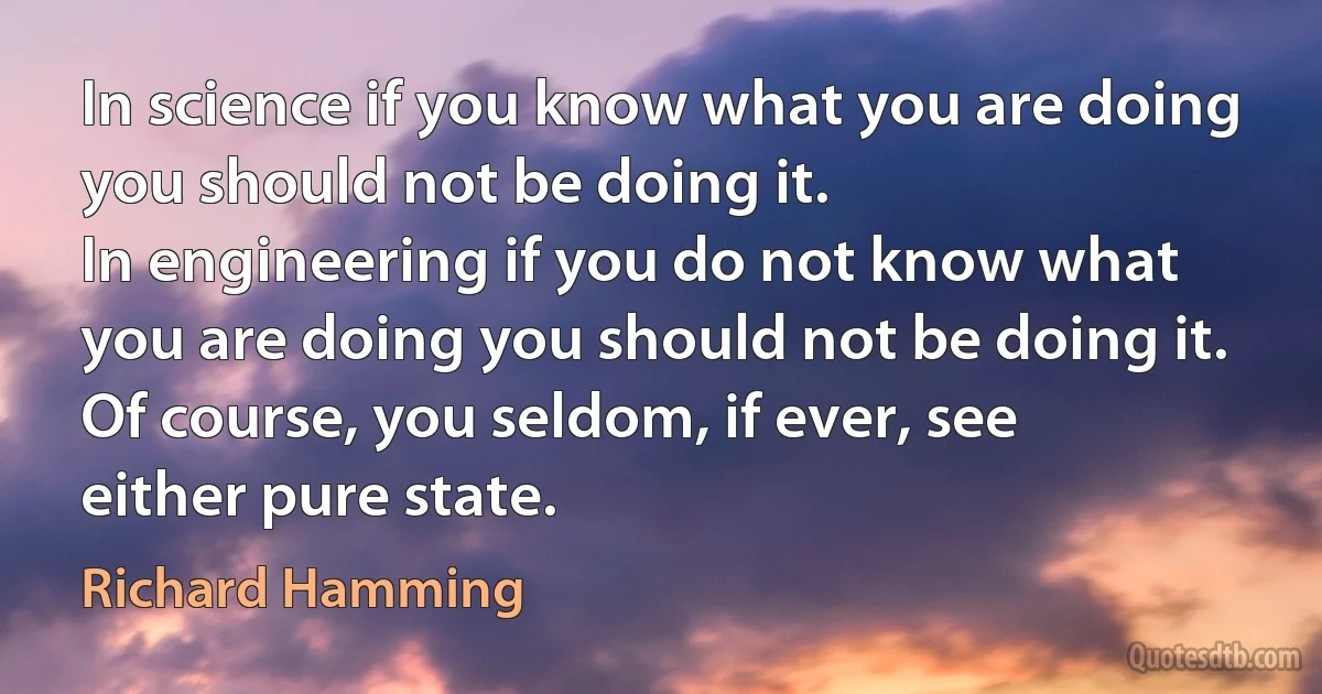 In science if you know what you are doing you should not be doing it.
In engineering if you do not know what you are doing you should not be doing it.
Of course, you seldom, if ever, see either pure state. (Richard Hamming)