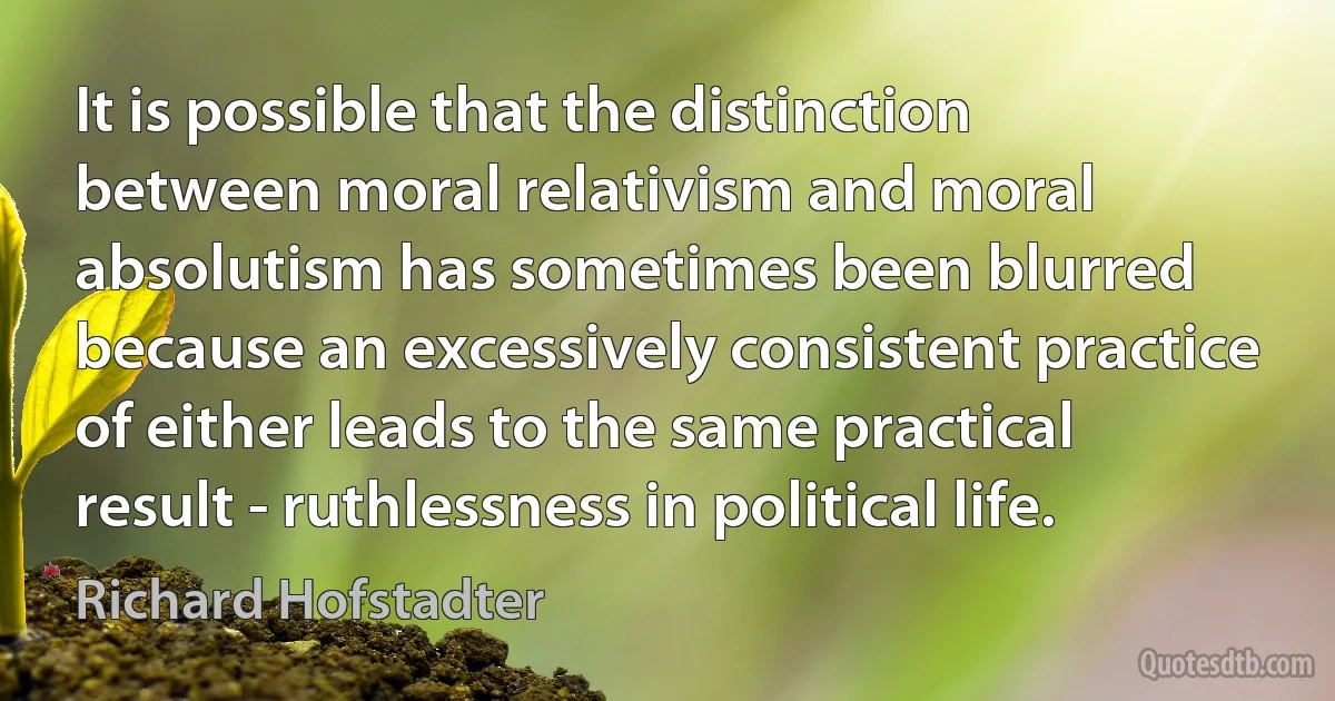 It is possible that the distinction between moral relativism and moral absolutism has sometimes been blurred because an excessively consistent practice of either leads to the same practical result - ruthlessness in political life. (Richard Hofstadter)