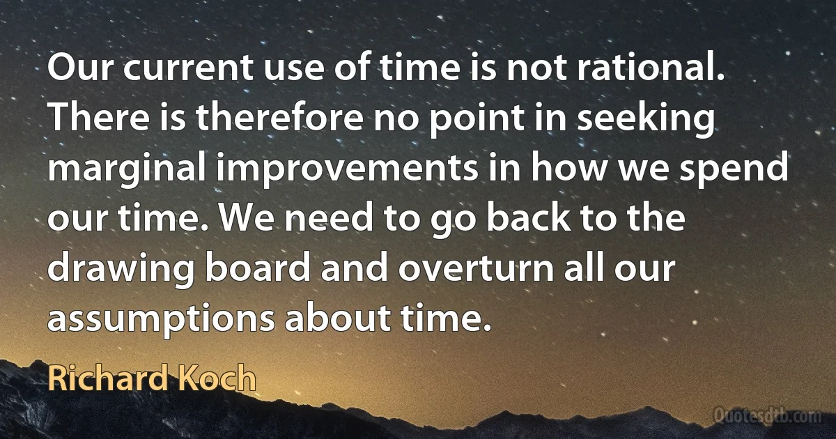 Our current use of time is not rational. There is therefore no point in seeking marginal improvements in how we spend our time. We need to go back to the drawing board and overturn all our assumptions about time. (Richard Koch)