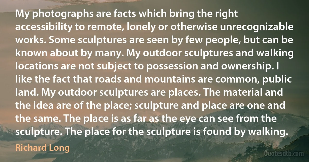 My photographs are facts which bring the right accessibility to remote, lonely or otherwise unrecognizable works. Some sculptures are seen by few people, but can be known about by many. My outdoor sculptures and walking locations are not subject to possession and ownership. I like the fact that roads and mountains are common, public land. My outdoor sculptures are places. The material and the idea are of the place; sculpture and place are one and the same. The place is as far as the eye can see from the sculpture. The place for the sculpture is found by walking. (Richard Long)