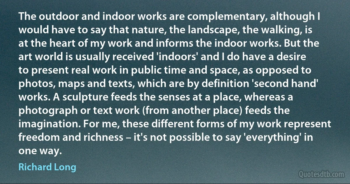 The outdoor and indoor works are complementary, although I would have to say that nature, the landscape, the walking, is at the heart of my work and informs the indoor works. But the art world is usually received 'indoors' and I do have a desire to present real work in public time and space, as opposed to photos, maps and texts, which are by definition 'second hand' works. A sculpture feeds the senses at a place, whereas a photograph or text work (from another place) feeds the imagination. For me, these different forms of my work represent freedom and richness – it's not possible to say 'everything' in one way. (Richard Long)