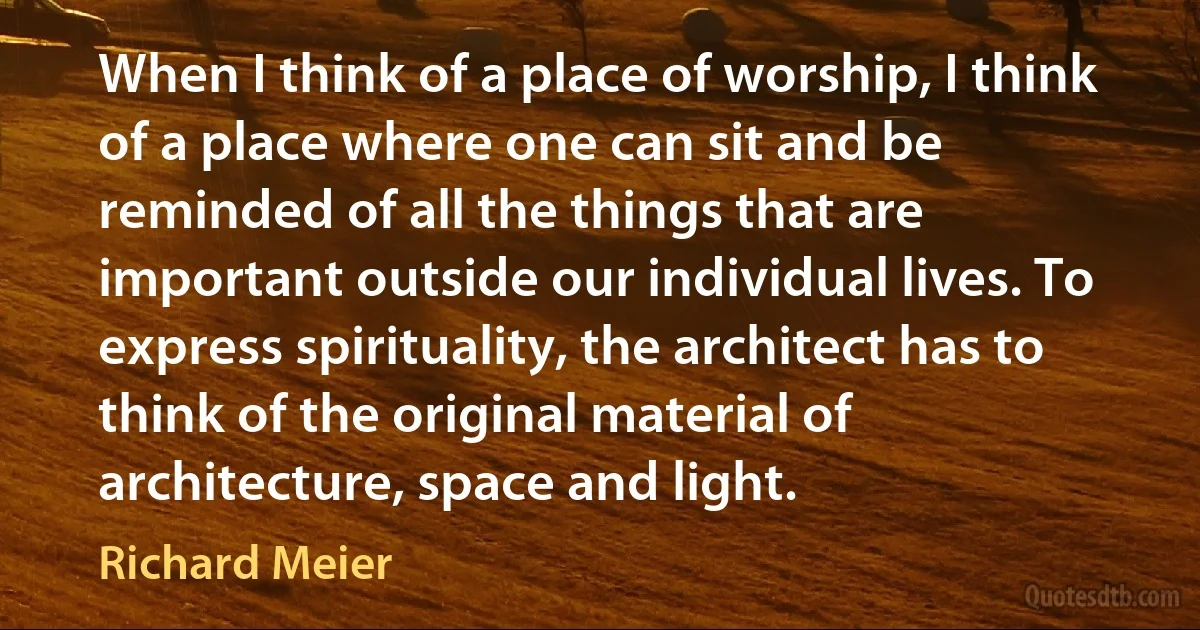 When I think of a place of worship, I think of a place where one can sit and be reminded of all the things that are important outside our individual lives. To express spirituality, the architect has to think of the original material of architecture, space and light. (Richard Meier)