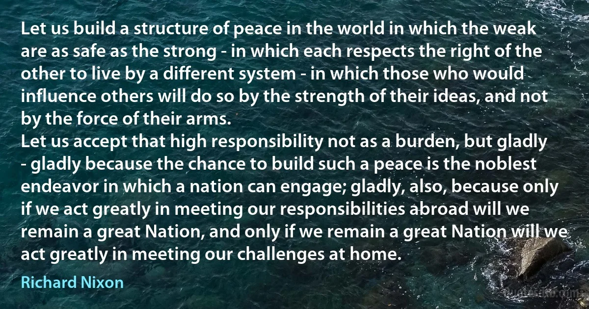 Let us build a structure of peace in the world in which the weak are as safe as the strong - in which each respects the right of the other to live by a different system - in which those who would influence others will do so by the strength of their ideas, and not by the force of their arms.
Let us accept that high responsibility not as a burden, but gladly - gladly because the chance to build such a peace is the noblest endeavor in which a nation can engage; gladly, also, because only if we act greatly in meeting our responsibilities abroad will we remain a great Nation, and only if we remain a great Nation will we act greatly in meeting our challenges at home. (Richard Nixon)