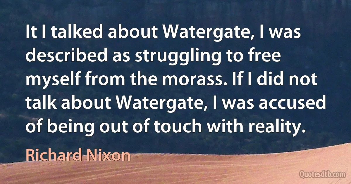 It I talked about Watergate, I was described as struggling to free myself from the morass. If I did not talk about Watergate, I was accused of being out of touch with reality. (Richard Nixon)