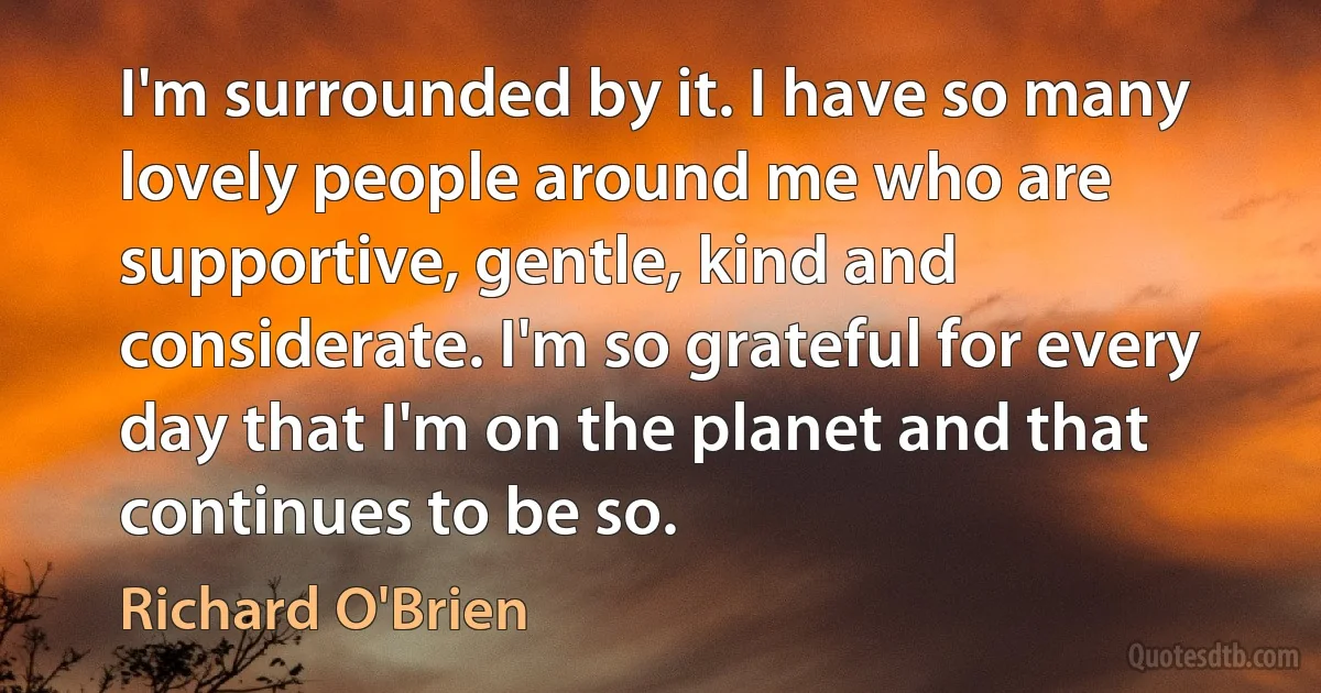 I'm surrounded by it. I have so many lovely people around me who are supportive, gentle, kind and considerate. I'm so grateful for every day that I'm on the planet and that continues to be so. (Richard O'Brien)