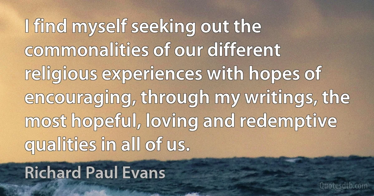 I find myself seeking out the commonalities of our different religious experiences with hopes of encouraging, through my writings, the most hopeful, loving and redemptive qualities in all of us. (Richard Paul Evans)