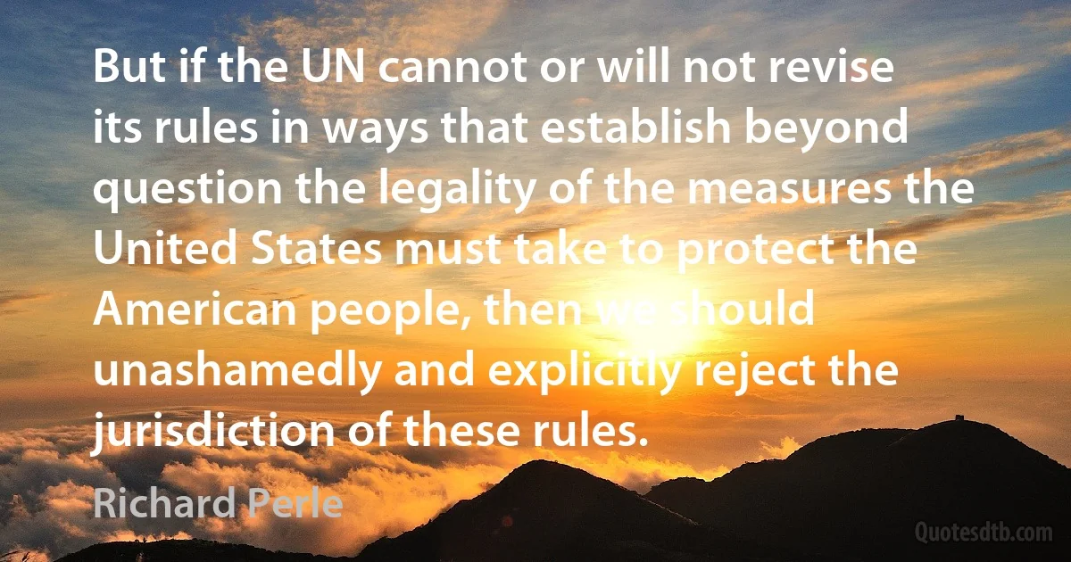 But if the UN cannot or will not revise its rules in ways that establish beyond question the legality of the measures the United States must take to protect the American people, then we should unashamedly and explicitly reject the jurisdiction of these rules. (Richard Perle)