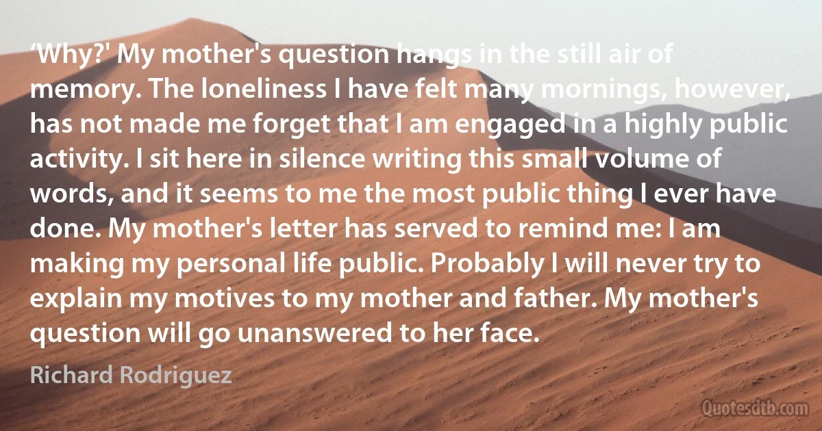 ‘Why?' My mother's question hangs in the still air of memory. The loneliness I have felt many mornings, however, has not made me forget that I am engaged in a highly public activity. I sit here in silence writing this small volume of words, and it seems to me the most public thing I ever have done. My mother's letter has served to remind me: I am making my personal life public. Probably I will never try to explain my motives to my mother and father. My mother's question will go unanswered to her face. (Richard Rodriguez)