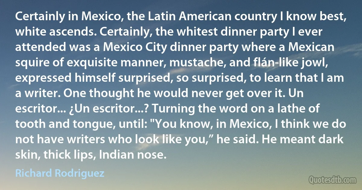 Certainly in Mexico, the Latin American country I know best, white ascends. Certainly, the whitest dinner party I ever attended was a Mexico City dinner party where a Mexican squire of exquisite manner, mustache, and flán-like jowl, expressed himself surprised, so surprised, to learn that I am a writer. One thought he would never get over it. Un escritor... ¿Un escritor...? Turning the word on a lathe of tooth and tongue, until: "You know, in Mexico, I think we do not have writers who look like you,” he said. He meant dark skin, thick lips, Indian nose. (Richard Rodriguez)