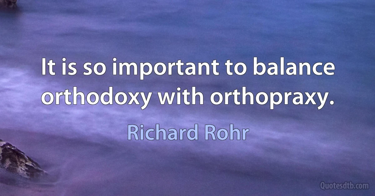 It is so important to balance orthodoxy with orthopraxy. (Richard Rohr)