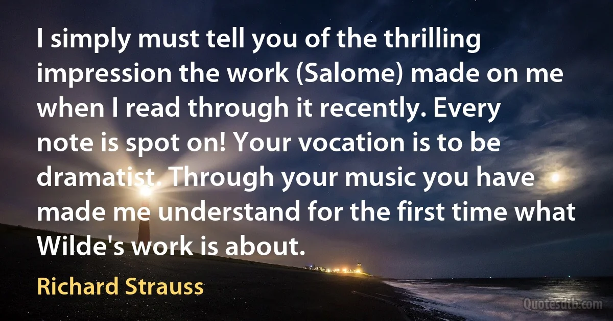 I simply must tell you of the thrilling impression the work (Salome) made on me when I read through it recently. Every note is spot on! Your vocation is to be dramatist. Through your music you have made me understand for the first time what Wilde's work is about. (Richard Strauss)