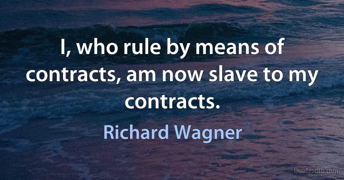 I, who rule by means of contracts, am now slave to my contracts. (Richard Wagner)