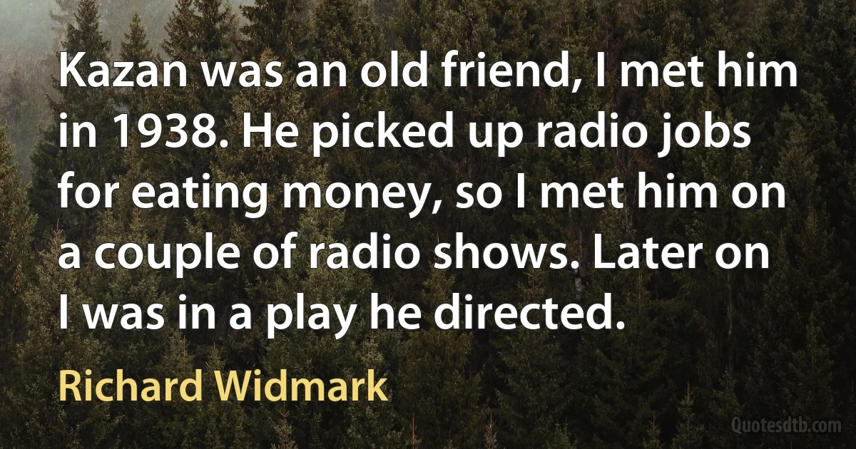 Kazan was an old friend, I met him in 1938. He picked up radio jobs for eating money, so I met him on a couple of radio shows. Later on I was in a play he directed. (Richard Widmark)