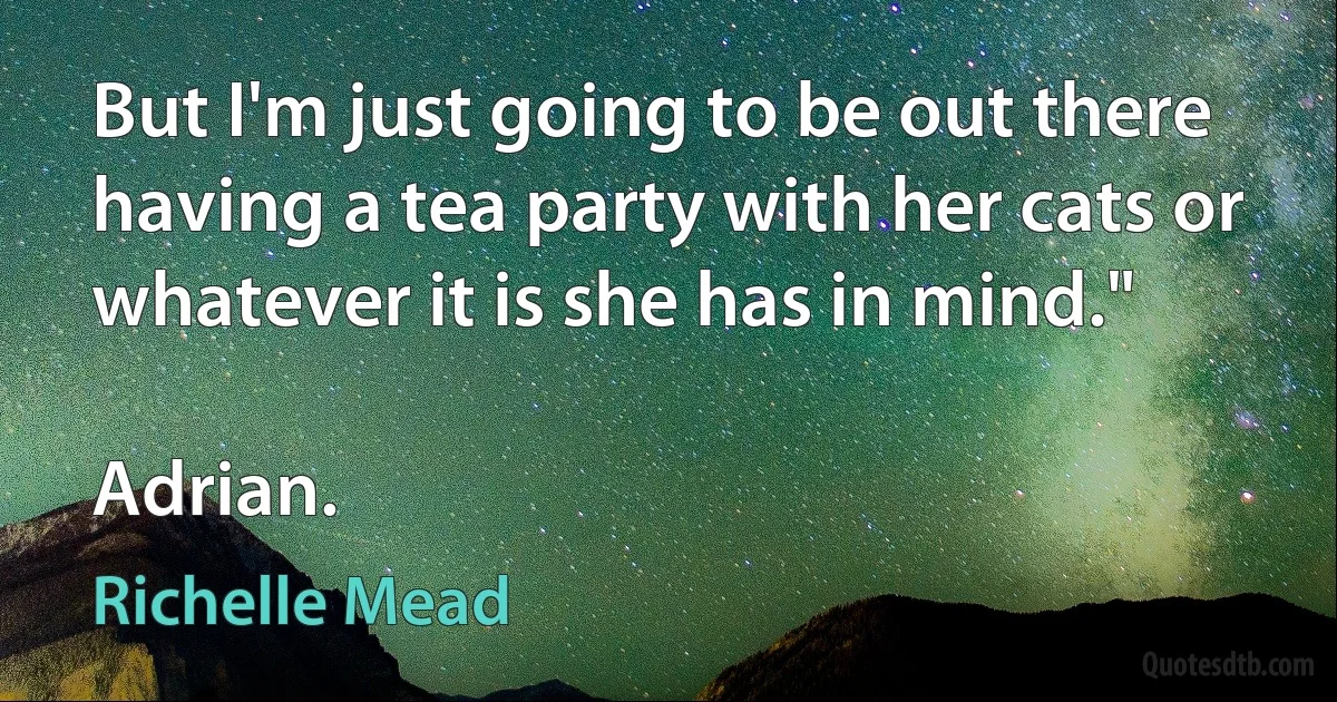 But I'm just going to be out there having a tea party with her cats or whatever it is she has in mind."

Adrian. (Richelle Mead)