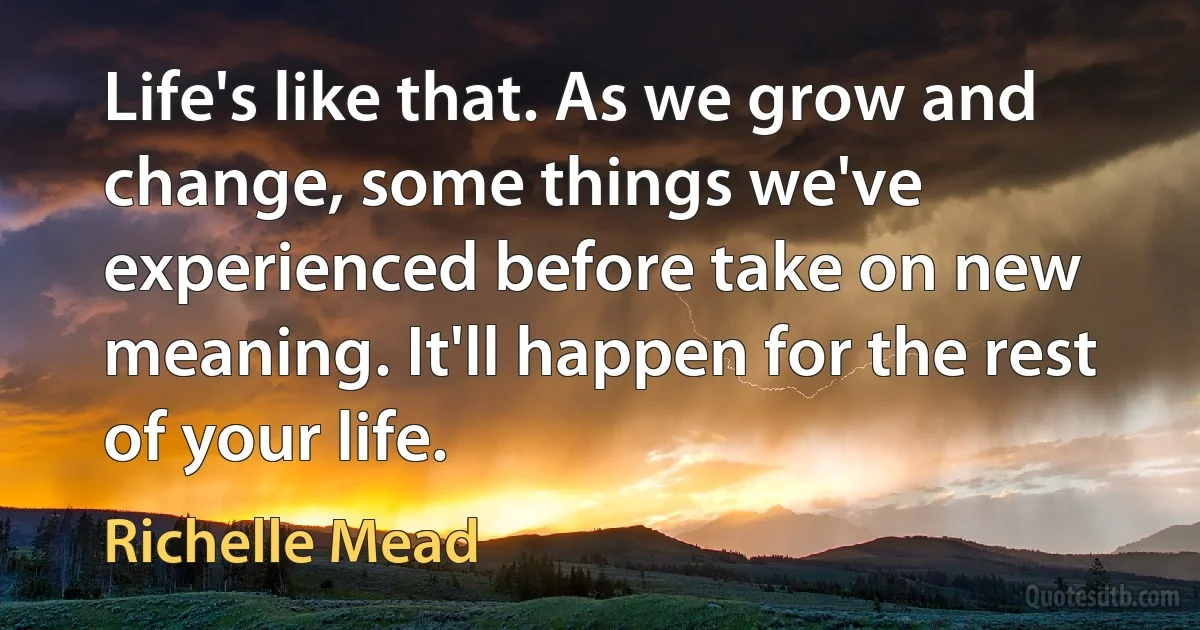 Life's like that. As we grow and change, some things we've experienced before take on new meaning. It'll happen for the rest of your life. (Richelle Mead)