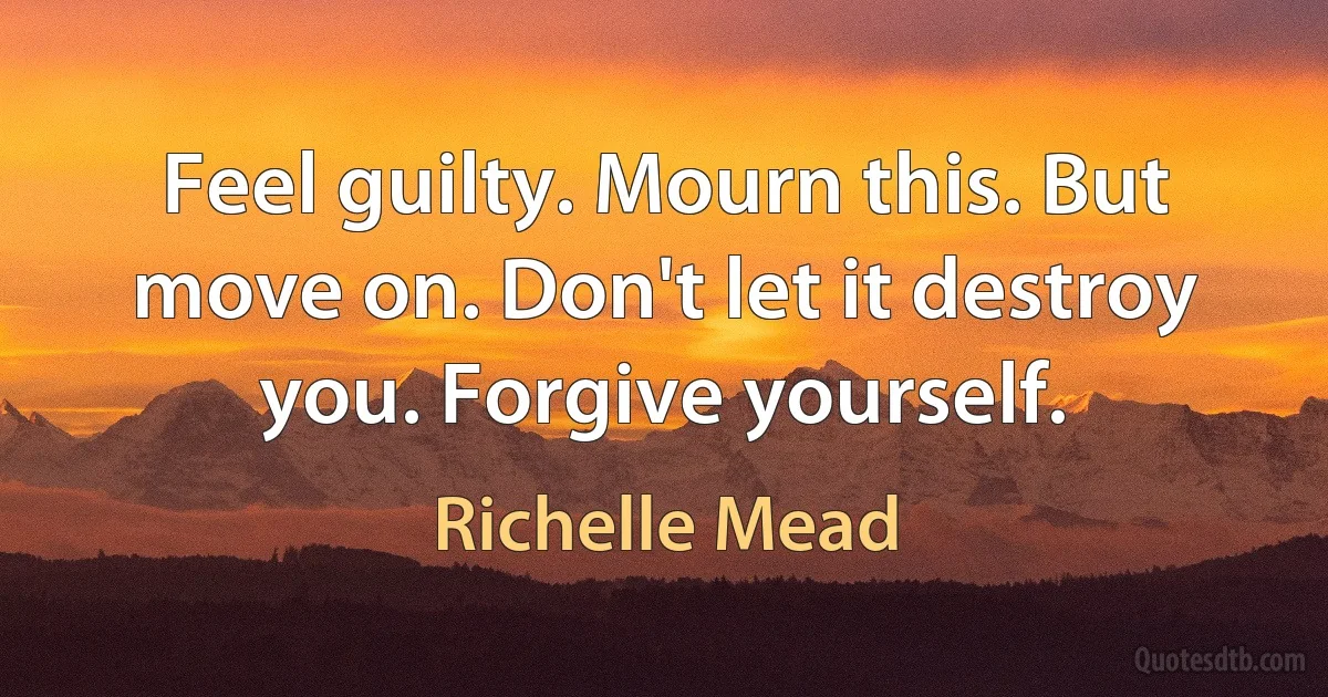 Feel guilty. Mourn this. But move on. Don't let it destroy you. Forgive yourself. (Richelle Mead)