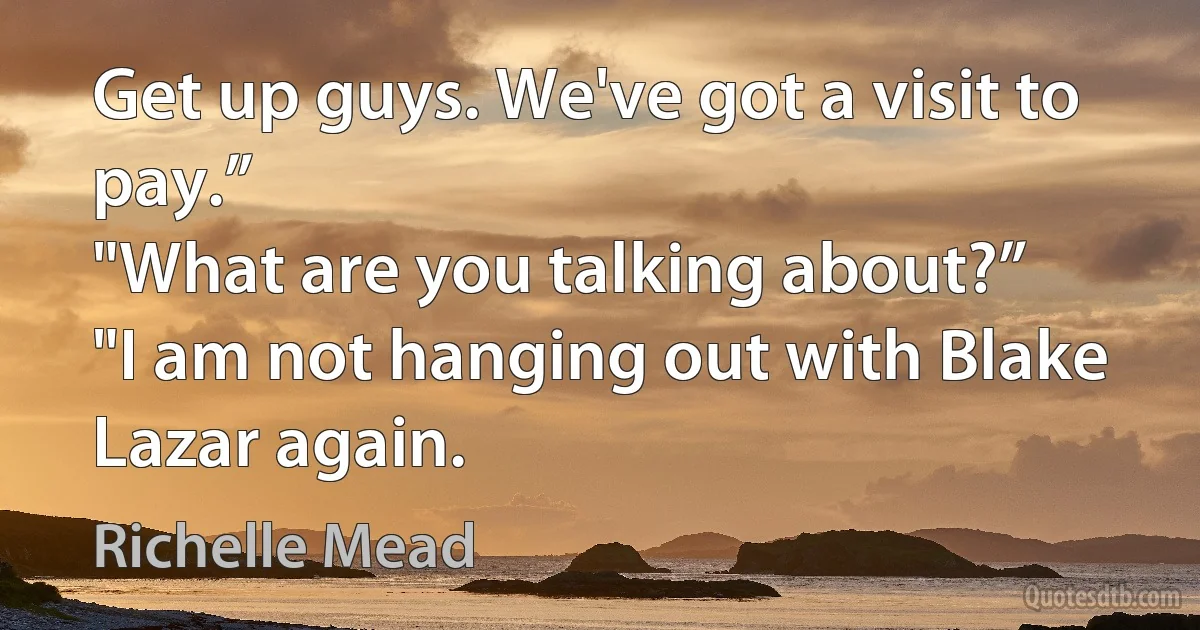 Get up guys. We've got a visit to pay.”
"What are you talking about?”
"I am not hanging out with Blake Lazar again. (Richelle Mead)