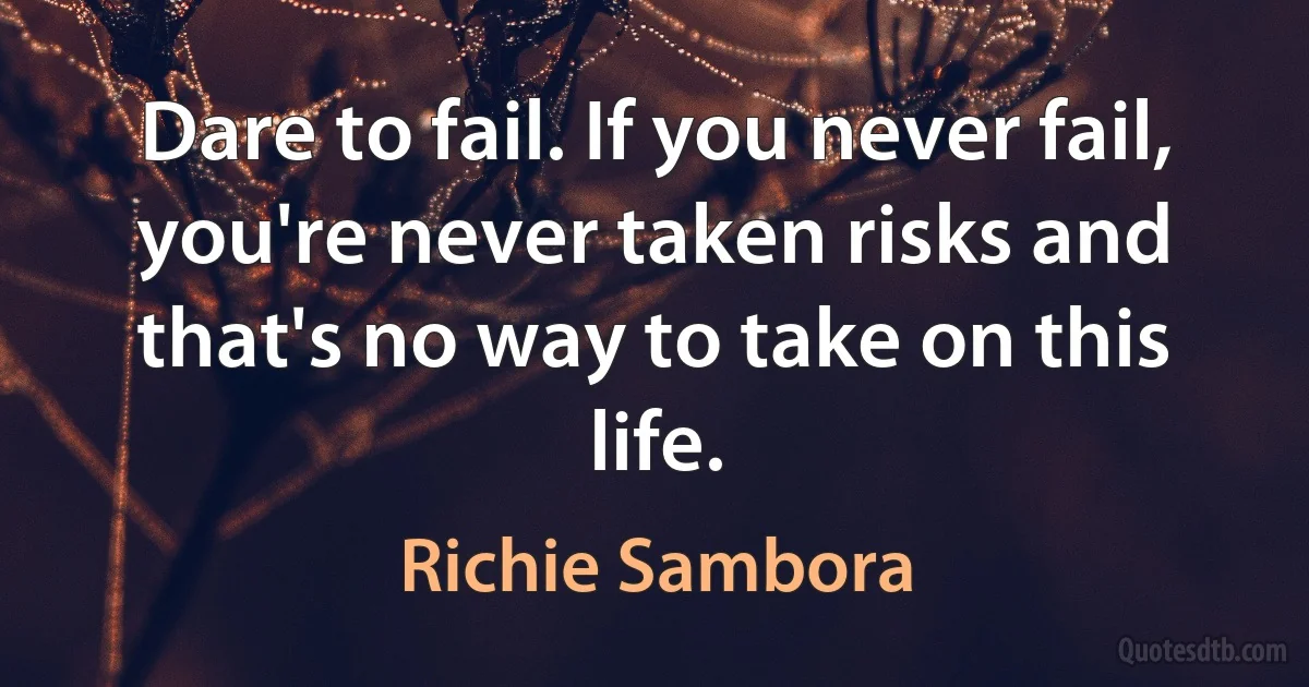 Dare to fail. If you never fail, you're never taken risks and that's no way to take on this life. (Richie Sambora)