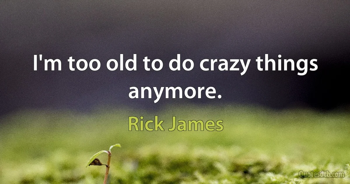 I'm too old to do crazy things anymore. (Rick James)