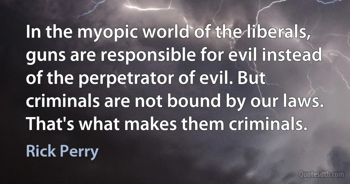 In the myopic world of the liberals, guns are responsible for evil instead of the perpetrator of evil. But criminals are not bound by our laws. That's what makes them criminals. (Rick Perry)